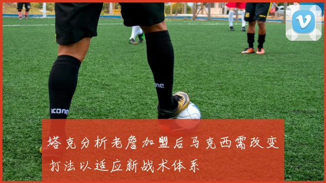 塔克分析老詹加盟后马克西需改变打法以适应新战术体系