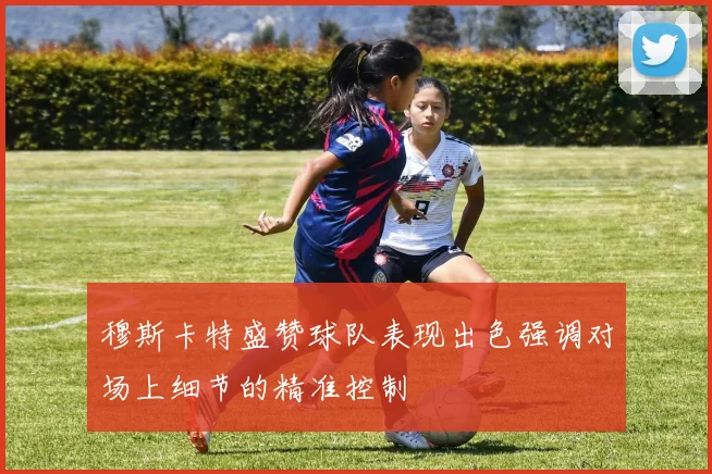 穆斯卡特盛赞球队表现出色强调对场上细节的精准控制